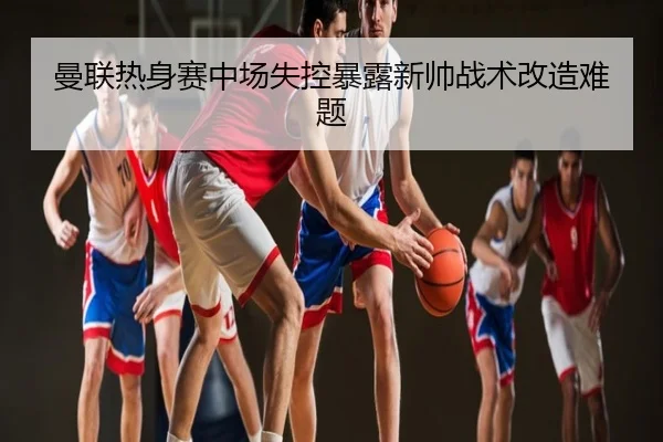 曼联热身赛中场失控暴露新帅战术改造难题