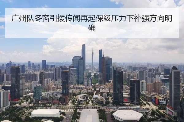 广州队冬窗引援传闻再起保级压力下补强方向明确