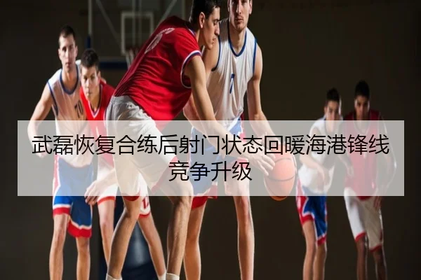 武磊恢复合练后射门状态回暖海港锋线竞争升级