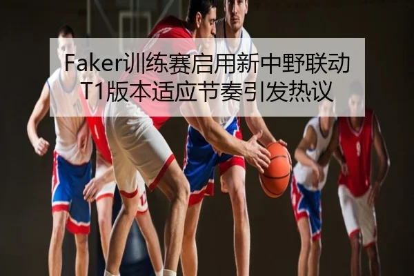 Faker训练赛启用新中野联动 T1版本适应节奏引发热议