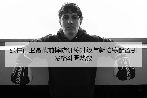 张伟丽卫冕战前摔防训练升级与新陪练配置引发格斗圈热议