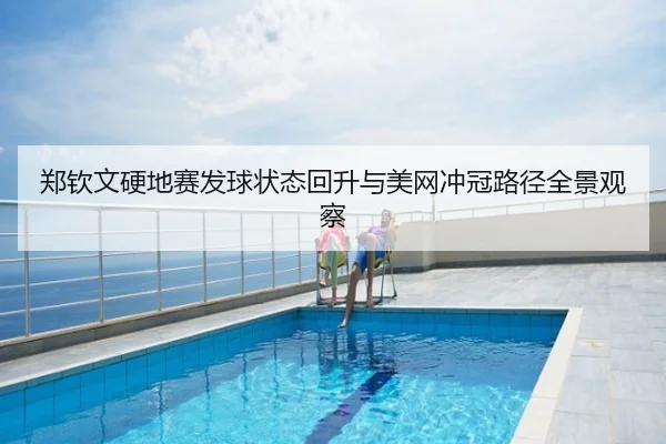 郑钦文硬地赛发球状态回升与美网冲冠路径全景观察