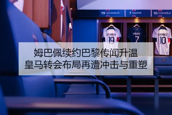 姆巴佩续约巴黎传闻升温 皇马转会布局再遭冲击与重塑