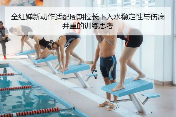 全红婵新动作适配周期拉长下入水稳定性与伤病并重的训练思考