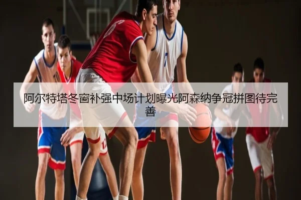 阿尔特塔冬窗补强中场计划曝光阿森纳争冠拼图待完善