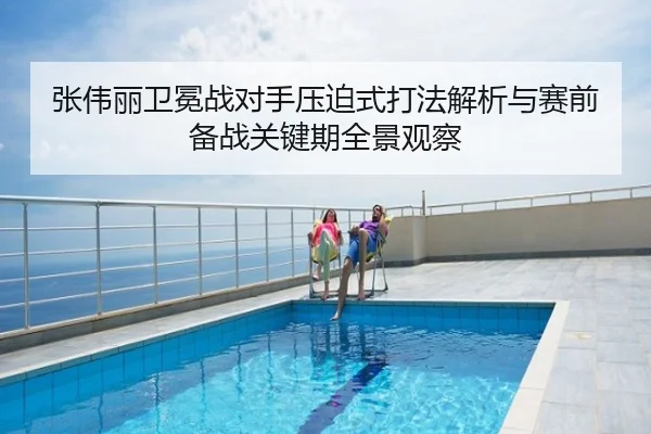 张伟丽卫冕战对手压迫式打法解析与赛前备战关键期全景观察