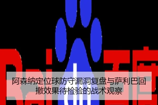 阿森纳定位球防守漏洞复盘与萨利巴回撤效果待检验的战术观察
